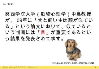 ①. 概 要

関西学院大学（動物心理学）中島教授
が、 09年に「犬と飼い主は顔が似てい
る」という論文において、似ていると
いう判断には「目」が重要であるとい
う結果を発表されてます。

2013年10月25日「アンスロズーズ電子版」に掲載
【Confidential】Copyright (C) CREATIVEHOPE,Inc. All Rights Reserved.

4

 