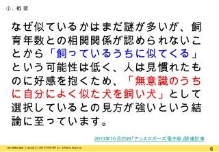 ①. 概 要

なぜ似ているかはまだ謎が多いが、飼
育年数との相関関係が認められないこ
とから「飼っているうちに似てくる」
という可能性は低く、人は見慣れたも
のに好感を抱くため、「無意識のうち
に自分によく似た犬を飼い犬」として
選択しているとの見方が強いという結
論に至っています。
2013年10月25日「アンスロズーズ電子版」関連記事
【Confidential】Copyright (C) CREATIVEHOPE,Inc. All Rights Reserved.

6

 