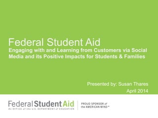 Engaging with and Learning from Customers via Social
Media and its Positive Impacts for Students & Families
Presented by: Susan Thares
April 2014
Federal Student Aid
 