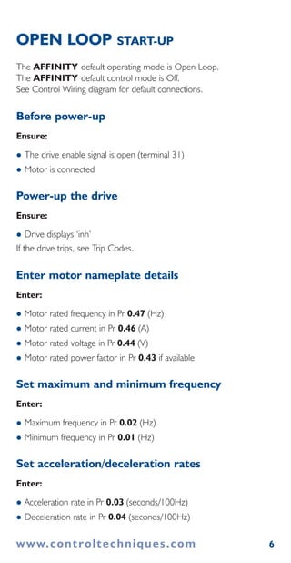 www.controltechniques.com 6
OPEN LOOP START-UP
The AFFINITY default operating mode is Open Loop.
The AFFINITY default control mode is Off.
See Control Wiring diagram for default connections.
Before power-up
Ensure:
The drive enable signal is open (terminal 31)
Motor is connected
Power-up the drive
Ensure:
Drive displays ‘inh’
If the drive trips, see Trip Codes.
Enter motor nameplate details
Enter:
Motor rated frequency in Pr 0.47 (Hz)
Motor rated current in Pr 0.46 (A)
Motor rated voltage in Pr 0.44 (V)
Motor rated power factor in Pr 0.43 if available
Set maximum and minimum frequency
Enter:
Maximum frequency in Pr 0.02 (Hz)
Minimum frequency in Pr 0.01 (Hz)
Set acceleration/deceleration rates
Enter:
Acceleration rate in Pr 0.03 (seconds/100Hz)
Deceleration rate in Pr 0.04 (seconds/100Hz)
 