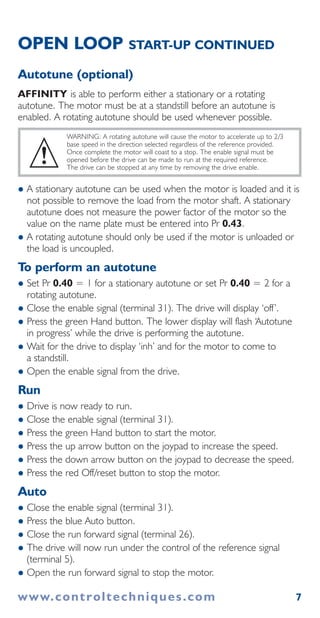 7
OPEN LOOP START-UP CONTINUED
Autotune (optional)
AFFINITY is able to perform either a stationary or a rotating
autotune. The motor must be at a standstill before an autotune is
enabled. A rotating autotune should be used whenever possible.
WARNING: A rotating autotune will cause the motor to accelerate up to 2/3
base speed in the direction selected regardless of the reference provided.
Once complete the motor will coast to a stop. The enable signal must be
opened before the drive can be made to run at the required reference.
The drive can be stopped at any time by removing the drive enable.
A stationary autotune can be used when the motor is loaded and it is
not possible to remove the load from the motor shaft. A stationary
autotune does not measure the power factor of the motor so the
value on the name plate must be entered into Pr 0.43.
A rotating autotune should only be used if the motor is unloaded or
the load is uncoupled.
To perform an autotune
Set Pr 0.40 = 1 for a stationary autotune or set Pr 0.40 = 2 for a
rotating autotune.
Close the enable signal (terminal 31). The drive will display ‘off’.
Press the green Hand button. The lower display will flash ‘Autotune
in progress’ while the drive is performing the autotune.
Wait for the drive to display ‘inh’ and for the motor to come to
a standstill.
Open the enable signal from the drive.
Run
Drive is now ready to run.
Close the enable signal (terminal 31).
Press the green Hand button to start the motor.
Press the up arrow button on the joypad to increase the speed.
Press the down arrow button on the joypad to decrease the speed.
Press the red Off/reset button to stop the motor.
Auto
Close the enable signal (terminal 31).
Press the blue Auto button.
Close the run forward signal (terminal 26).
The drive will now run under the control of the reference signal
(terminal 5).
Open the run forward signal to stop the motor.
!
www.controltechniques.com
 