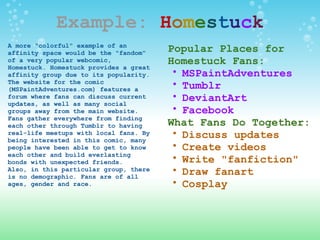 Example:   H o m e s t u c k A more "colorful" example of an affinity space would be the "fandom" of a very popular webcomic, Homestuck. Homestuck provides a great affinity group due to its popularity. The website for the comic (MSPaintAdventures.com) features a forum where fans can discuss current updates, as well as many social groups away from the main website. Fans gather everywhere from finding each other through Tumblr to having real-life meetups with local fans. By being interested in this comic, many people have been able to get to know each other and build everlasting bonds with unexpected friends. Also, in this particular group, there is no demographic. Fans are of all ages, gender and race. Popular Places for Homestuck Fans: MSPaintAdventures Tumblr DeviantArt Facebook  What Fans Do Together: Discuss updates Create videos Write "fanfiction" Draw fanart Cosplay 