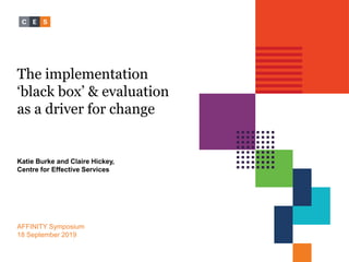 The implementation
‘black box’ & evaluation
as a driver for change
Katie Burke and Claire Hickey,
Centre for Effective Services
AFFINITY Symposium
18 September 2019
 