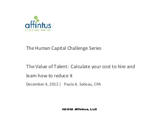 The Human Capital Challenge Series


T he Value of Talent: Calculate your cost to hire and
learn how to reduce it
December 4, 2012 | Paula A. Soileau, CPA




                   ©2012 Affintus, LLC
 