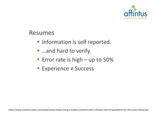 Resumes
                               Information is self reported.
                               …and hard to verify.
                               Error rate is high – up to 50%
                               Experience ≠ Success




https://www.smartrecruiters.com/news/survey-shows-hiring-is-broken-smartrecruiters-releases-new-hiring-platform-for-the-social-enterprise/
 