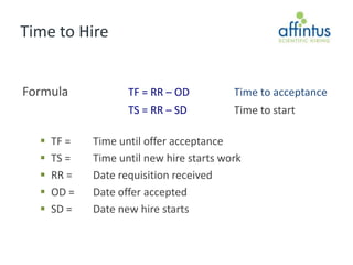 Time to Hire


Formula             TF = RR – OD          Time to acceptance
                    TS = RR – SD          Time to start

     TF =   Time until offer acceptance
     TS =   Time until new hire starts work
     RR =   Date requisition received
     OD =   Date offer accepted
     SD =   Date new hire starts
 