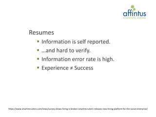 Resumes
                               Information is self reported.
                               …and hard to verify.
                               Information error rate is high.
                               Experience ≠ Success




https://www.smartrecruiters.com/news/survey-shows-hiring-is-broken-smartrecruiters-releases-new-hiring-platform-for-the-social-enterprise/
 