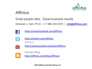 Affintus
Great people data. Great business results.
Deborah L. Kerr, Ph.D. | +1 866 429 4351 | info@affintus.com

       https://www.facebook.com/Affintus

       https://twitter.com/affintus
       #affintus
       http://www.youtube.com/user/affintus

       Visit Our Blog!
       http://affintus.com/blog-affintus/


                ©2012 Affintus Scientific Hiring, LLC
 