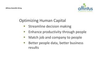 Affintus Scientific Hiring




                     Optimizing Human Capital
                                Streamline decision making
                                Enhance productivity through people
                                Match job and company to people
                                Better people data, better business
                                 results
 