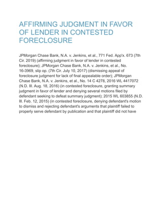 AFFIRMING JUDGMENT IN FAVOR
OF LENDER IN CONTESTED
FORECLOSURE
JPMorgan Chase Bank, N.A. v. Jenkins, et al., 771 Fed. App'x. 673 (7th
Cir. 2019) (affirming judgment in favor of lender in contested
foreclosure); JPMorgan Chase Bank, N.A. v. Jenkins, et al., No.
16-3969, slip op. (7th Cir. July 10, 2017) (dismissing appeal of
foreclosure judgment for lack of final appealable order); JPMorgan
Chase Bank, N.A. v. Jenkins, et al., No. 14 C 4278, 2016 WL 4417072
(N.D. Ill. Aug. 18, 2016) (in contested foreclosure, granting summary
judgment in favor of lender and denying several motions filed by
defendant seeking to defeat summary judgment); 2015 WL 603855 (N.D.
Ill. Feb. 12, 2015) (in contested foreclosure, denying defendant's motion
to dismiss and rejecting defendant's arguments that plaintiff failed to
properly serve defendant by publication and that plaintiff did not have
 