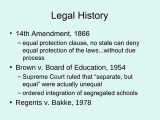 Legal History 14th Amendment, 1866 equal protection clause, no state can deny equal protection of the laws...without due process Brown v. Board of Education, 1954 Supreme Court ruled that “separate, but equal” were actually unequal ordered integration of segregated schools Regents v. Bakke, 1978 