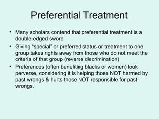 Preferential Treatment Many scholars contend that preferential treatment is a double-edged sword Giving “special” or preferred status or treatment to one group takes rights away from those who do not meet the criteria of that group (reverse discrimination) Preferences (often benefiting blacks or women) look perverse, considering it is helping those NOT harmed by past wrongs & hurts those NOT responsible for past wrongs. 