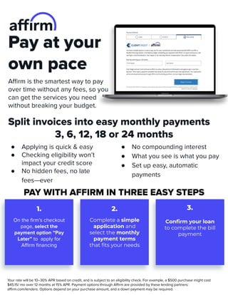 Pay at your
own pace
Aﬃrm is the smartest way to pay
over time without any fees, so you
can get the services you need
without breaking your budget.
Split invoices into easy monthly payments
3, 6, 12, 18 or 24 months
● Applying is quick & easy
● Checking eligibility won’t
impact your credit score
● No hidden fees, no late
fees—ever
● No compounding interest
● What you see is what you pay
● Set up easy, automatic
payments
PAY WITH AFFIRM IN THREE EASY STEPS
1. 2.
On the ﬁrm’s checkout
page, select the
payment option “Pay
Later” to apply for
Aﬃrm ﬁnancing
Complete a simple
application and
select the monthly
payment terms
that ﬁts your needs
Conﬁrm your loan
to complete the bill
payment
3.
Your rate will be 10–30% APR based on credit, and is subject to an eligibility check. For example, a $500 purchase might cost
$45.15/ mo over 12 months at 15% APR. Payment options through Aﬃrm are provided by these lending partners:
aﬃrm.com/lenders. Options depend on your purchase amount, and a down payment may be required.
 