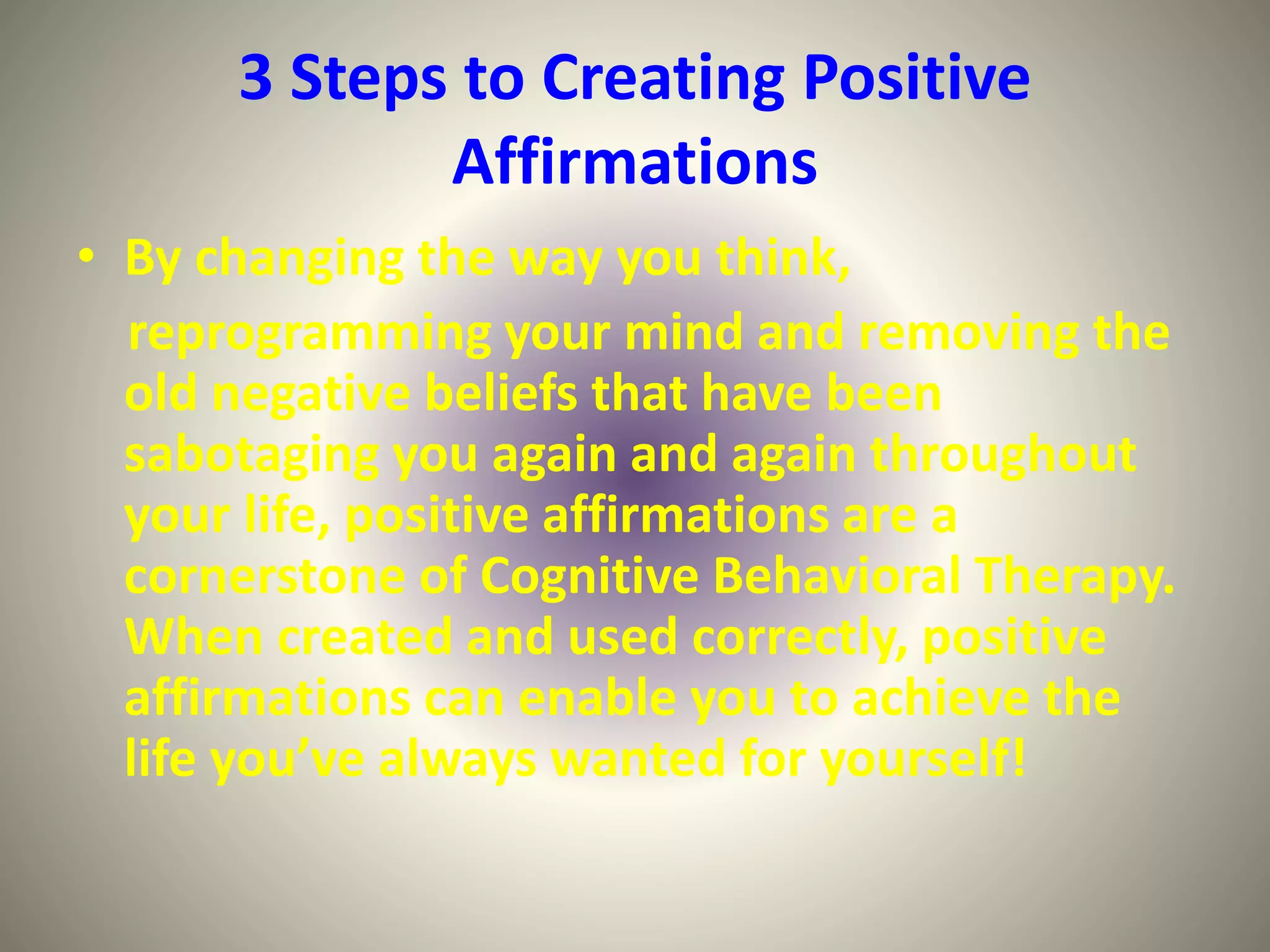 3 Steps to Creating Positive
Affirmations
• By changing the way you think,
reprogramming your mind and removing the
old negative beliefs that have been
sabotaging you again and again throughout
your life, positive affirmations are a
cornerstone of Cognitive Behavioral Therapy.
When created and used correctly, positive
affirmations can enable you to achieve the
life you’ve always wanted for yourself!
 