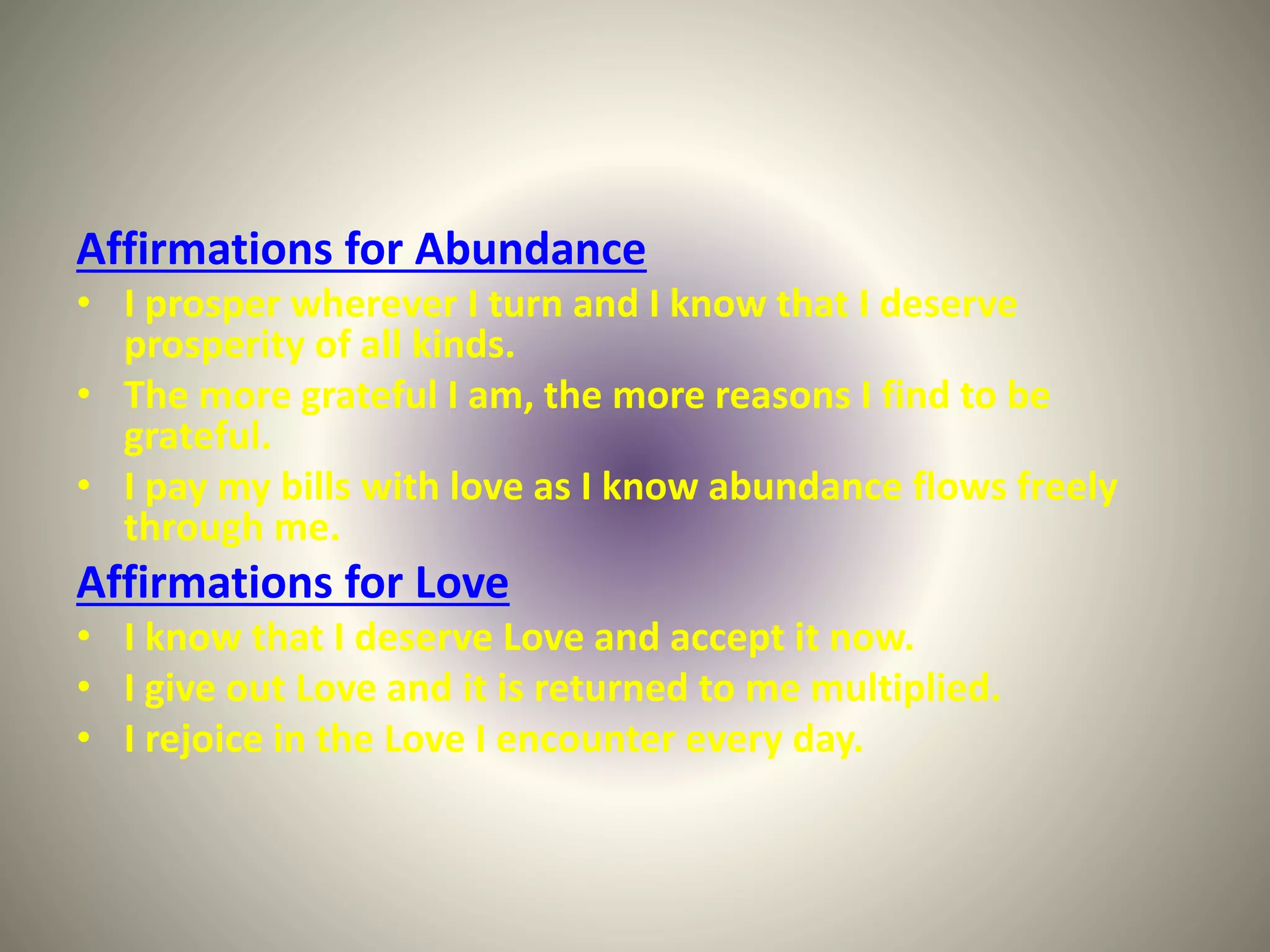 Affirmations for Abundance
• I prosper wherever I turn and I know that I deserve
prosperity of all kinds.
• The more grateful I am, the more reasons I find to be
grateful.
• I pay my bills with love as I know abundance flows freely
through me.
Affirmations for Love
• I know that I deserve Love and accept it now.
• I give out Love and it is returned to me multiplied.
• I rejoice in the Love I encounter every day.
 