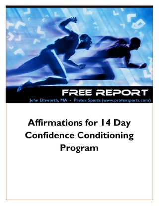 John Ellsworth, MA • Protex Sports (www.protexsports.com)




    Affirmations for 14 Day
    Confidence Conditioning
           Program



Copyright© 2011 by Protex Sports, LLC   www.protexsports.com   Page 1
 
