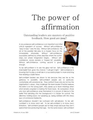 The Power of Affirmation
Orxestra Inc. © July, 2003 1 John O. Burdett
The power of
affirmation
Outstanding leaders are masters of positive
feedback. How good are you?
In any endeavor self-confidence is an important and often
critical ingredient of success. Without self-confidence,
“play to lose,” rules the day. Without self-confidence, the
art of the possible falls prey to a myopic focus on the
immediately attainable. Without self-confidence,
boundaries defined by others describe where the action
stops…not where imagination begins. Without self-
confidence, victory remains a “hoped for” possibility.
Without self-confidence, coming second is good
enough.
To be self-confident is to see the glass half full. Self-confidence is the
inner-belief that, given the chance, “I will get it right.” Self-confidence is
knowing that to play a small role in a successful project is more enriching
than leading a noble failure.
Self-confident leaders are drawn to risk because they see risk as the
gateway to possibility. Self-confident people are, in particular,
comfortable with emotional risk. They confront those who do not live the
organization’s values…they challenge the team leader if he/she believes
the latter is on the wrong path…they speak up in team meetings when
what remains unspoken is holding the team back. By comparison, those
who lack self-confidence wrap themselves in a cocoon of silence in the
belief that blending into the background is a recipe for survival. The
dilemma: holding back, not speaking up, being satisfied with the status
quo, is to embrace mediocrity.
Self-confidence shouldn’t be confused with self-delusion. To be self-
confident is to know one’s self. To be self-confident is to know one’s
limitations. Self-confident people ask for help simply because they don’t
spend their lives protecting their ego. For the same reason, self-confident
 