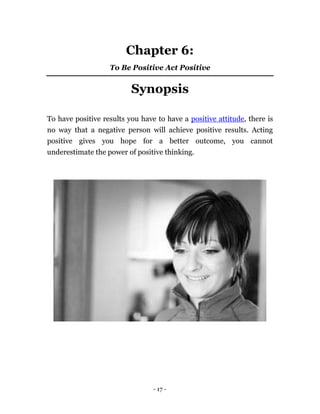 Chapter 6: 
To Be Positive Act Positive 
Synopsis 
To have positive results you have to have a positive attitude, there is 
no way that a negative person will achieve positive results. Acting 
positive gives you hope for a better outcome, you cannot 
underestimate the power of positive thinking. 
- 17 - 
 