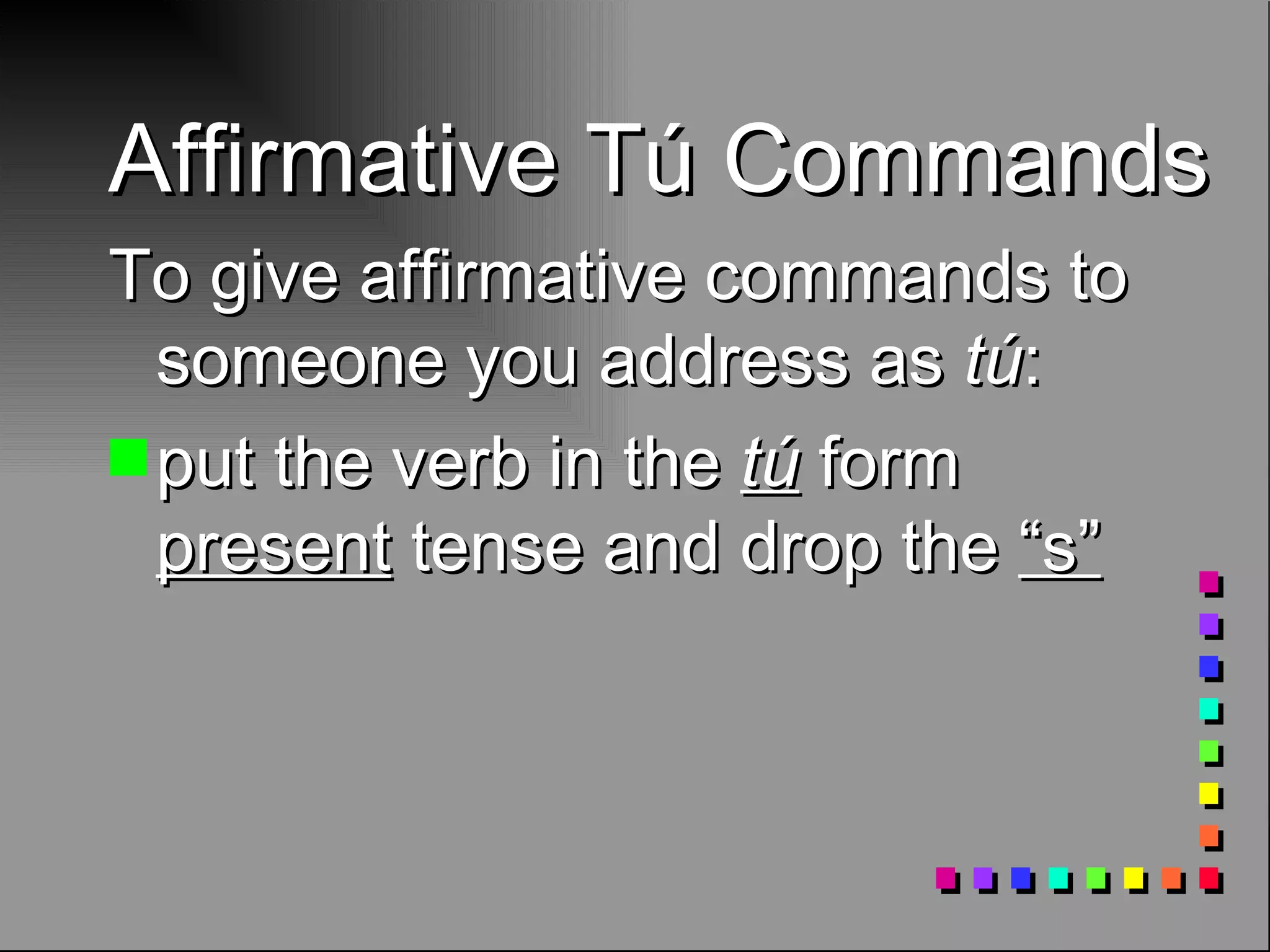 Affirmative Tú Commands To give affirmative commands to someone you address as tú : put the verb in the tú form present tense and drop the “s”