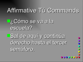 Affirmative Tú Commands ¿Cómo se va a la escuela? Sal  de aquí y  continúa  derecho hasta el tercer semáforo. 