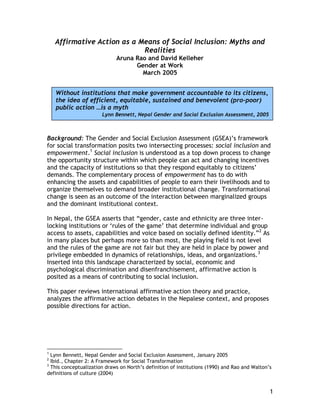 Affirmative Action as a Means of Social Inclusion: Myths and
Realities
Aruna Rao and David Kelleher
Gender at Work
March 2005
Without institutions that make government accountable to its citizens,
the idea of efficient, equitable, sustained and benevolent (pro-poor)
public action …is a myth
Lynn Bennett, Nepal Gender and Social Exclusion Assessment, 2005

Background: The Gender and Social Exclusion Assessment (GSEA)’s framework
for social transformation posits two intersecting processes: social inclusion and
empowerment.1 Social inclusion is understood as a top down process to change
the opportunity structure within which people can act and changing incentives
and the capacity of institutions so that they respond equitably to citizens’
demands. The complementary process of empowerment has to do with
enhancing the assets and capabilities of people to earn their livelihoods and to
organize themselves to demand broader institutional change. Transformational
change is seen as an outcome of the interaction between marginalized groups
and the dominant institutional context.
In Nepal, the GSEA asserts that “gender, caste and ethnicity are three interlocking institutions or ‘rules of the game’ that determine individual and group
access to assets, capabilities and voice based on socially defined identity.”2 As
in many places but perhaps more so than most, the playing field is not level
and the rules of the game are not fair but they are held in place by power and
privilege embedded in dynamics of relationships, ideas, and organizations.3
Inserted into this landscape characterized by social, economic and
psychological discrimination and disenfranchisement, affirmative action is
posited as a means of contributing to social inclusion.
This paper reviews international affirmative action theory and practice,
analyzes the affirmative action debates in the Nepalese context, and proposes
possible directions for action.

1

Lynn Bennett, Nepal Gender and Social Exclusion Assessment, January 2005
Ibid., Chapter 2: A Framework for Social Transformation
3
This conceptualization draws on North’s definition of institutions (1990) and Rao and Walton’s
definitions of culture (2004)
2

1

 