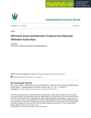 Undergraduate Economic Review
Undergraduate Economic Review
Volume 17 Issue 1 Article 3
2020
Affirmative Action and Mismatch: Evidence from Statewide
Affirmative Action and Mismatch: Evidence from Statewide
Affirmative Action Bans
Affirmative Action Bans
Leon Ren
University of California, Berkeley, leonren@berkeley.edu
Follow this and additional works at: https://digitalcommons.iwu.edu/uer
Part of the Labor Economics Commons
Recommended Citation
Ren, Leon (2020) "Affirmative Action and Mismatch: Evidence from Statewide Affirmative
Action Bans," Undergraduate Economic Review: Vol. 17 : Iss. 1 , Article 3.
Available at: https://digitalcommons.iwu.edu/uer/vol17/iss1/3
This Article is protected by copyright and/or related rights. It has been brought to you by Digital
Commons @ IWU with permission from the rights-holder(s). You are free to use this material in any
way that is permitted by the copyright and related rights legislation that applies to your use. For
other uses you need to obtain permission from the rights-holder(s) directly, unless additional rights
are indicated by a Creative Commons license in the record and/ or on the work itself. This material
has been accepted for inclusion by faculty at Illinois Wesleyan University. For more information,
please contact digitalcommons@iwu.edu.
©Copyright is owned by the author of this document.
 