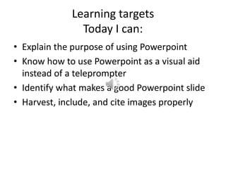 Learning targetsToday I can: Explain the purpose of using Powerpoint Know how to use Powerpoint as a visual aid instead of a teleprompter Identify what makes a good Powerpoint slide Harvest, include, and cite images properly 