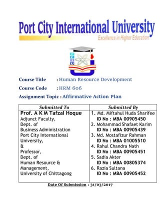 Course Title : Human Resource Development
Course Code : HRM 606
Assignment Topic : Affirmative Action Plan
Date Of Submission : 31/03/2017
Submitted To Submitted By
Prof. A K M Tafzal Hoque
Adjunct Faculty,
Dept. of
Business Administration
Port City International
University,
&
Professor,
Dept. of
Human Resource &
Management,
University of Chittagong
1. Md. Miftahul Huda Sharifee
ID No : MBA 00905450
2. Mohammad Shafaet Karim
ID No : MBA 00905439
3. Md. Mostafizur Rahman
ID No : MBA 01005510
4. Rahul Chandra Nath
ID No : MBA 00905451
5. Sadia Akter
ID No : MBA 00805374
6. Razia Sultana
ID No : MBA 00905452
 
