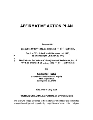 AFFIRMATIVE ACTION PLAN



                              Pursuant to:

       Executive Order 11246, as amended (41 CFR Part 60-2),

            Section 503 of the Rehabilitation Act of 1973,
F                 as amended (41 CFR part 60-741)
o
r    The Vietnam Era Veterans’ Readjustment Assistance Act of
       1974, as amended, 38 U.S.C. 4212 (41 CFR Part 60-250)


                                 the

                        Crowne Plaza
                  San Francisco International Airport
                          1177 Airport Blvd
                        Burlingame, CA 94010



                       July 2005 to July 2006


      POSITION ON EQUAL EMPLOYMENT OPPORTUNITY

The Crowne Plaza (referred to hereafter as “The Hotel”) is committed
to equal employment opportunity, regardless of race, color, religion,
 