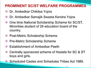 PROMINENT SC/ST WELFARE PROGRAMMES
❖ Dr. Ambedkar Chikitsa Yojna
❖ Dr. Ambedkar Samajik Swasta Kendra Yojna
❖ One time National Scholarship Scheme for SC/ST,
Minorities student of 26 education board of the
country.
❖ Post-Metric Scholarship Scheme
❖ Pre-Metric Scholarship Scheme
❖ Establishment of Ambedkar Peeth
❖ Centrally sponsored scheme of Hostels for SC & ST
boys and girls.
❖ Scheduled Castes and Schedules Tribes Act 1989.
21
 
