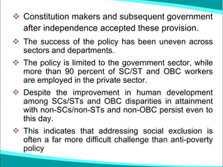 ❖ Constitution makers and subsequent government
after independence accepted these provision.
❖ The success of the policy has been uneven across
sectors and departments.
❖ The policy is limited to the government sector, while
more than 90 percent of SC/ST and OBC workers
are employed in the private sector.
❖ Despite the improvement in human development
among SCs/STs and OBC disparities in attainment
with non-SCs/non-STs and non-OBC persist even to
this day.
❖ This indicates that addressing social exclusion is
often a far more difficult challenge than anti-poverty
policy
 