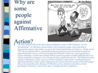 Why are some  people against  Affirmative  Action? The main argument that exists that is against affirmative action is that it produces  “r e verse discrimination. ”  As affirmative action works to favor minority groups, at the same time is discriminates against white males. As seen in the United Steelworkers of America v. Weber case in 1979, the government allows, and actually promotes businesses to use favoritism of minorities when hiring (http://www.u-s-history.com/pages/h1970.html). In this way, racial groups have a serious advantage. A white man could be denied a job because there is another applicant that is an African American or Hispanic, even if he may be more qualified for the job.  This defeats the entire purpose of affirmative action, since it is still not creating an equal society. Another perspective regarding affirmative action is that it depreciates the success and achievements of the racial groups that are receiving these jobs. Because of affirmative action, businesses must hire a certain percentage of minorities, which is the same as colleges and their acceptances.  
