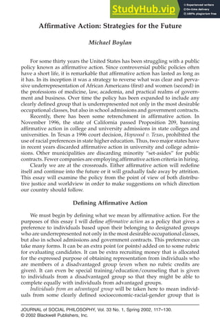 Affirmative Action: Strategies for the Future
Michael Boylan
For some thirty years the United States has been struggling with a public
policy known as affirmative action. Since controversial public policies often
have a short life, it is remarkable that affirmative action has lasted as long as
it has. In its inception it was a strategy to reverse what was clear and perva-
sive underrepresentation of African Americans (first) and women (second) in
the professions of medicine, law, academia, and practical realms of govern-
ment and business. Over time the policy has been expanded to include any
clearly defined group that is underrepresented not only in the most desirable
occupational classes, but also in school admissions and government contracts.
Recently, there has been some retrenchment in affirmative action. In
November 1996, the state of California passed Proposition 209, banning
affirmative action in college and university admissions in state colleges and
universities. In Texas a 1996 court decision, Hopwood v. Texas, prohibited the
use of racial preferences in state higher education. Thus, two major states have
in recent years discarded affirmative action in university and college admis-
sions. Other municipalities are discarding minority “set-asides” for public
contracts. Fewer companies are employing affirmative action criteria in hiring.
Clearly we are at the crossroads. Either affirmative action will redefine
itself and continue into the future or it will gradually fade away by attrition.
This essay will examine the policy from the point of view of both distribu-
tive justice and worldview in order to make suggestions on which direction
our country should follow.
Defining Affirmative Action
We must begin by defining what we mean by affirmative action. For the
purposes of this essay I will define affirmative action as a policy that gives a
preference to individuals based upon their belonging to designated groups
who are underrepresented not only in the most desirable occupational classes,
but also in school admissions and government contracts. This preference can
take many forms. It can be an extra point (or points) added on to some rubric
for evaluating candidates. It can be extra recruiting money that is allocated
for the expressed purpose of obtaining representation from individuals who
are members of a disadvantaged group (even when no rubric credits are
given). It can even be special training/education/counseling that is given
to individuals from a disadvantaged group so that they might be able to
complete equally with individuals from advantaged groups.
Individuals from an advantaged group will be taken here to mean individ-
uals from some clearly defined socioeconomic-racial-gender group that is
JOURNAL of SOCIAL PHILOSOPHY, Vol. 33 No. 1, Spring 2002, 117–130.
© 2002 Blackwell Publishers, Inc.
 