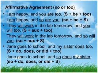 Affirmative Agreement (so or too) 
• I am happy, and you are too. (S + be + too) 
I am happy, and so are you. (so + be + S) 
• They will work in the lab tomorrow, and you 
will too. (S + aux + too) 
They will work in the lab tomorrow, and so will 
you. (so + aux + S) 
• Jane goes to school, and my sister does too. 
(S + do, does, or did + too) 
Jane goes to school, and so does my sister. 
(so + do, does, or did + S) 
 