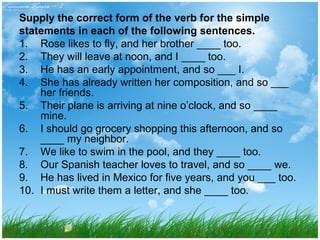 Supply the correct form of the verb for the simple 
statements in each of the following sentences. 
1. Rose likes to fly, and her brother ____ too. 
2. They will leave at noon, and I ____ too. 
3. He has an early appointment, and so ___ I. 
4. She has already written her composition, and so ___ 
her friends. 
5. Their plane is arriving at nine o’clock, and so ____ 
mine. 
6. I should go grocery shopping this afternoon, and so 
____ my neighbor. 
7. We like to swim in the pool, and they ____ too. 
8. Our Spanish teacher loves to travel, and so ____ we. 
9. He has lived in Mexico for five years, and you ___ too. 
10. I must write them a letter, and she ____ too. 
 