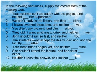 In the following sentences, supply the correct form of the 
missing verb. 
1. That scientist isn’t too happy with the project, and 
neither ___ her supervisors. 
2. We can’t study in the library, and they ___ either. 
3. I haven’t worked there long, and neither ___ you. 
4. You didn’t pay the rent, and she ___ either. 
5. They didn’t want anything to drink, and neither ___ we. 
6. John shouldn’t run so fast, and neither ___ you. 
7. The students won’t accept the dean’s decision, and the 
faculty ____ either. 
8. Your class hasn’t begun yet, and neither ____ mine. 
9. She couldn’t attend the lecture, and her sister ___ 
either. 
10. He didn’t know the answer, and neither ___ I. 
 