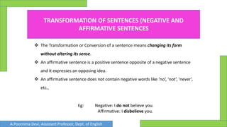 TRANSFORMATION OF SENTENCES (NEGATIVE AND
AFFIRMATIVE SENTENCES
 The Transformation or Conversion of a sentence means changing its form
without altering its sense.
 An affirmative sentence is a positive sentence opposite of a negative sentence
and it expresses an opposing idea.
 An affirmative sentence does not contain negative words like ‘no’, ‘not’, ‘never’,
etc.,
Eg: Negative: I do not believe you.
Affirmative: I disbelieve you.
A.Poornima Devi, Assistant Professor, Dept. of English
 