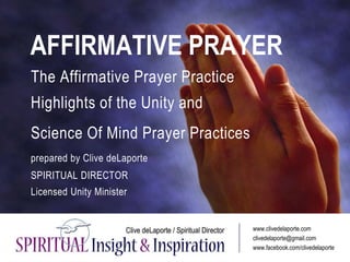 AFFIRMATIVE PRAYER
The Affirmative Prayer Practice
Highlights of the Unity and
Science Of Mind Prayer Practices
prepared by Clive deLaporte
SPIRITUAL DIRECTOR
Licensed Unity Minister
www.clivedelaporte.com
clivedelaporte@gmail.com
www.facebook.com/clivedelaporte
 