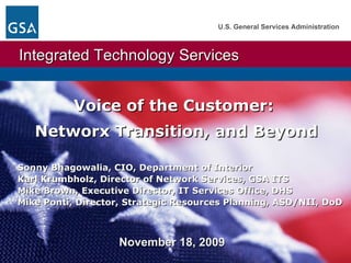 November 18, 2009  Voice of the Customer:  Networx Transition, and Beyond   Sonny Bhagowalia, CIO, Department of Interior  Karl Krumbholz, Director of Network Services, GSA ITS Mike Brown, Executive Director, IT Services Office, DHS Mike Ponti, Director, Strategic Resources Planning, ASD/NII, DoD 