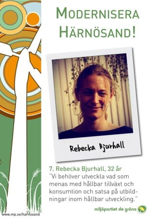 MODERNISERA
                        HÄRNÖSAND!




                      7. Rebecka Bjurhall, 32 år
                      “Vi behöver utveckla vad som
                      menas med hållbar tillväxt och
                      konsumtion och satsa på utbild-
                      ningar inom hållbar utveckling.”

www.mp.se/harnosand
 