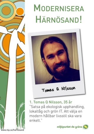 MODERNISERA
                        HÄRNÖSAND!




                      1. Tomas Q Nilsson, 35 år
                      “Satsa på ekologisk upphandling,
                      lokaltåg och grön IT. Att välja en
                      modern hållbar livsstil ska vara
                      enkelt.”

www.mp.se/harnosand
 