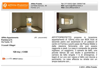 Affitto Protetto 
via Rialto Ferrovia , 49 
Formia (LT) 
Tel: 077126053 Cell: 3389907186 
Mail: agenzia@affittoprotetto.it 
Web: www.affittoprotetto.it 
Affitto Appartamento (Rif. : piazzamattei) 
Formia (LT) 
Via Tacito, 13 
5 Locali 3 Bagni 
120 mq | € 650 
( kWh/m² anno ) 
AFFITTOPROTETTO propone in locazione 
appartamento di 120mq circa con BOX Auto al 
secondo piano con ascensore di un palazzo al 
centro di Formia a pochi passi da Piazza Mattei e 
dalla stazione ferroviaria che può essere 
raggiunta a piedi. La casa è composta da grande 
ingresso, un soggiorno, 3 camere da letto, una 
piccola stanza ad uso studio o guardaroba o 
camera da letto singola 1 b di emergenza, 2 
bagni di cui uno con vasca e l'altro con doccia a 
pavimento. La casa affaccia su strada con un 
ampio balcone con... 
© 2014 - Affitto Protetto 
