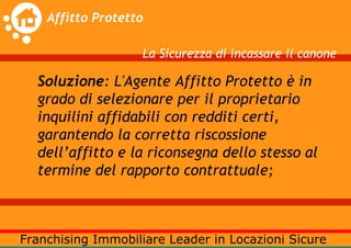 La Sicurezza di incassare il canone

Soluzione: L'Agente Affitto Protetto è in
grado di selezionare per il proprietario
inquilini affidabili con redditi certi,
garantendo la corretta riscossione
dell’affitto e la riconsegna dello stesso al
termine del rapporto contrattuale;
 