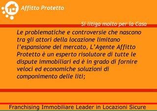 Si litiga molto per la Casa
Le problematiche e controversie che nascono
tra gli attori della locazione limitano
l’espansione del mercato, L’Agente Affitto
Protetto è un esperto risolutore di tutte le
dispute immobiliari ed è in grado di fornire
veloci ed economiche soluzioni di
componimento delle liti;
 