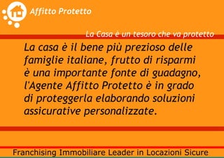 La Casa è un tesoro che va protetto
La casa è il bene più prezioso delle
famiglie italiane, frutto di risparmi
è una importante fonte di guadagno,
l'Agente Affitto Protetto è in grado
di proteggerla elaborando soluzioni
assicurative personalizzate.
 