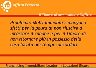 Il Timore di non incassare l'affitto

Problema: Molti immobili rimangono
sfitti per la paura di non riuscire a
incassare il canone e per il timore di
non ritornare più in possesso della
casa locata nei tempi concordati.
 