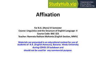 Affixation
For B.A. (Hons) VI Semester
Course: Linguistics and the Structure of English Language- II
Course Code: BAE 323
Teacher: Namrata Rathore Mahanta (English Section, MMV)
Materials are presented in an educational context for use of
students of B.A. (English Honours), Banaras Hindu University
during COVID 19 lockdown and
should not be used for any commercial purpose.
 
