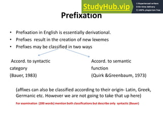 Prefixation
• Prefixation in English is essentially derivational.
• Prefixes result in the creation of new lexemes
• Prefixes may be classified in two ways
Accord. to syntactic Accord. to semantic
category function
(Bauer, 1983) (Quirk &Greenbaum, 1973)
(affixes can also be classified according to their origin- Latin, Greek,
Germanic etc. However we are not going to take that up here)
For examination (200 words) mention both classifications but describe only syntactic (Bauer)
 