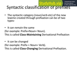 Syntactic classification of prefixes
• The syntactic category (noun/verb etc) of the new
lexeme created through prefixation can be of two
types-
• It can remain the same
(for example: Prefix+Noun= Noun).
This is called Class-Maintaining Derivational Prefixation
• It can be changed
(for example: Prefix + Noun= Verb).
This is called Class-Changing Derivational Prefixation.
 