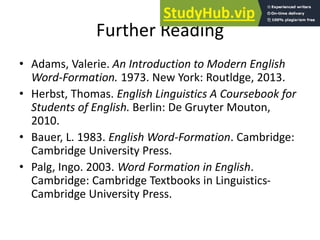 Further Reading
• Adams, Valerie. An Introduction to Modern English
Word-Formation. 1973. New York: Routldge, 2013.
• Herbst, Thomas. English Linguistics A Coursebook for
Students of English. Berlin: De Gruyter Mouton,
2010.
• Bauer, L. 1983. English Word-Formation. Cambridge:
Cambridge University Press.
• Palg, Ingo. 2003. Word Formation in English.
Cambridge: Cambridge Textbooks in Linguistics-
Cambridge University Press.
 